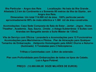    Ilha Particular – Angra dos Reis         Localização: Na baia da Ilha Grande , Afastada 2,3 km do Continente e a Somente 80 metros da Ilha da Gipóia , em Angra dos Reis.  Dimensões: Um total 114.000 m2 de área , 100% particular,sendo aproximadamente 99% de mata atlântica e 1.380  m2 de área construída.       Acomodações: Casa Sede Composta de Sala de Estar , Jantar , Jogos , Home Theather , Academia , Spa, Sauna , Úmida , e Adega Subterrânea  5 Suítes com Arandas em Bangalôs sendo a Suíte Máster de 135m2.       Vila de Serviço com Oficina  Lavanderia e Acomodações para 12 Funcionários Acomodações para Marinheiros e Pilotos.  Pier de Atracação para Qualquer Tamanho de Embarcação.  .Heliponto Homologado pela ANAC Diurno e Noturno (iluminado)  5 Toneladas para 2 Helicópteros .       Trilhas e Caminhadas com  2,6km de extensão .        Píer com Profundidade para Embarcações de todos os tipos de Calado.   Luz e Água Potável.      PREÇO:  (12.000.000,00  DOZE MILHÕES DE EUROS)   