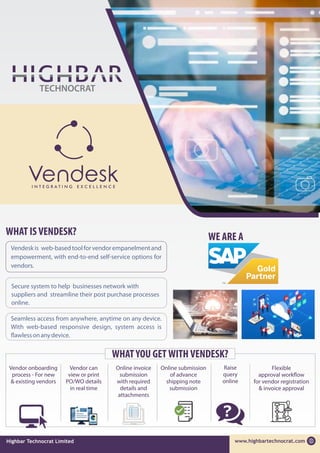 WHAT IS VENDESK? WE ARE A
WHATYOU GET WITH VENDESK?
Online submission
of advance
shipping note
submission
Online invoice
submission
with required
details and
attachments
Vendor onboarding
process - For new
& existing vendors
Vendesk is web-based tool for vendor empanelmentand
empowerment, with end-to-end self-service options for
vendors.
Secure system to help businesses network with
suppliers and streamline their post purchase processes
online.
Seamless access from anywhere, anytime on any device.
With web-based responsive design, system access is
awlessonanydevice.
www.highbartechnocrat.com
Highbar Technocrat Limited
Raise
query
online
Vendor can
view or print
PO/WO details
in real time
Flexible
approval work ow
for vendor registration
& invoice approval
 