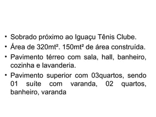 • Sobrado próximo ao Iguaçu Tênis Clube.
• Área de 320mt². 150mt² de área construída.
• Pavimento térreo com sala, hall, banheiro,
cozinha e lavanderia.
• Pavimento superior com 03quartos, sendo
01 suíte com varanda, 02 quartos,
banheiro, varanda
 
