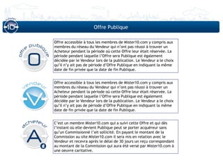 Offre Publique

Offre accessible à tous les membres de Mister10.com y compris aux
membres du réseau du Vendeur qui n’ont pas réussi à trouver un
Acheteur pendant la période où cette Offre leur était réservée. La
période pendant laquelle l’Offre sera Publique est également
décidée par le Vendeur lors de la publication. Le Vendeur a le choix
qu’il n’y ait pas de période d’Offre Publique en indiquant la même
date de fin privée que la date de fin Publique.


Offre accessible à tous les membres de Mister10.com y compris aux
membres du réseau du Vendeur qui n’ont pas réussi à trouver un
Acheteur pendant la période où cette Offre leur était réservée. La
période pendant laquelle l’Offre sera Publique est également
décidée par le Vendeur lors de la publication. Le Vendeur a le choix
qu’il n’y ait pas de période d’Offre Publique en indiquant la même
date de fin privée que la date de fin Publique.


C’est un membre Mister10.com qui a suivi cette Offre et qui dès
l’instant où elle devient Publique peut se porter acquéreur sans
qu’un Commissionné l’ait sollicité. En payant le montant de la
Commission au site Mister10.com il sera mis en relation avec le
Vendeur et recevra après le délai de 30 jours un reçu correspondant
au montant de la Commission qui aura été versé par Mister10.com à
une oeuvre caritative.
 