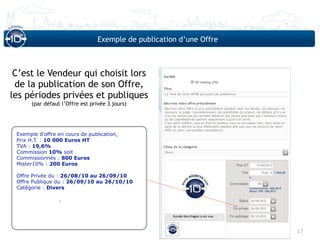Exemple de publication d’une Offre



 C’est le Vendeur qui choisit lors
 de la publication de son Offre,
les périodes privées et publiques
      (par défaut l’Offre est privée 3 jours)




 Exemple d’offre en cours de publication,
 Prix H.T. : 10 000 Euros HT
 TVA : 19,6%
 Commission 10% soit
 Commissionnés : 800 Euros
 Mister10% : 200 Euros

 Offre Privée du : 26/08/10 au 26/09/10
 Offre Publique du : 26/09/10 au 26/10/10
 Catégorie : Divers

                 .




                                                                      17
 