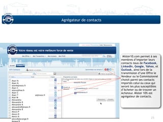 Agrégateur de contacts




                                                            Mister10.com permet à ses
                                                           membres d’importer leurs
                                                           contacts issus de Facebook,
                                                           LinkedIn, Google, Yahoo, et
                                                           Outlook, ainsi lors de la
                                                           transmission d’une Offre le
                                                           Vendeur ou le Commissionné
Alain N                                                    choisit parmi ses contacts
Alain N                                                    importés celui ou ceux qui
alainN@noos.fr
Alain S
                                                           seront les plus susceptibles
alains@free.fr                                             d’Acheter ou de trouver un
Alain S                                                    Acheteur. Mister 10% est
Alain T              at@noos.fr
Alan W                                                     agrégateur de contacts.
Alexandra
Alexandre R
Alexandre R
alexandreR@noos.fr
Alexandre R
Alexis P
Alexis R
Alexis R
alexisR@orange.fr
                                                                                 21
Amaya R
 