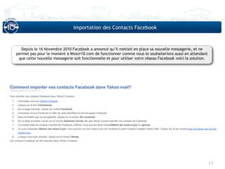 Importation des Contacts Facebook



         Depuis le 16 Novembre 2010 Facebook a annoncé qu’il mettait en place sa nouvelle messagerie, et ne
       permet pas pour le moment à Mister10.com de fonctionner comme nous le souhaiterions aussi en attendant
        que cette nouvelle messagerie soit fonctionnelle et pour utiliser votre réseau Facebook voici la solution.




Comment importer vos contacts Facebook dans Yahoo mail?
Dernière mise à jour: 03 mars 2010

Pour importer vos contacts Facebook dans Yahoo! Contacts :

  1.    Connectez-vous sur Yahoo! Contacts
  2.    Cliquez sur le lien Commencez.
  3.    Sur la page suivante, cliquez sur l’icône Facebook.
  4.    Connectez-vous à Facebook à l’aide de votre identifiant et mot de passe Facebook.
  5.    Dans la fenêtre pop-up qui apparaît, cliquez sur le bouton Se connecter.
  6.    Sur la page suivante, cliquez sur le bouton Autoriser l'accès afin que Yahoo! puisse importer vos contacts de Facebook.
  7.    Le nombre total de contacts importés de Facebook s’affiche. Vous pouvez alors choisirObtenir les mises à jour ou Ignorer.
  8.     Si vous choisissez Obtenir les mises à jour, vous pourrez voir les mises à jour de Facebook à partir d’autres comptes Yahoo! Mail. Cliquez sur le lien suivant pour en savoir plus sur les
        mises à jour.
  9.    Lorsque vous avez terminé, cliquez sur le bouton Valider.
Vos contacts Facebook ont été importés dans Yahoo! Contacts.




                                                                                                                                                                                           23
 