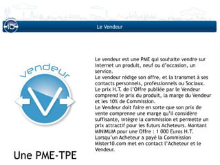 Le Vendeur




              Le vendeur est une PME qui souhaite vendre sur
              internet un produit, neuf ou d’occasion, un
              service.
              Le vendeur rédige son offre, et la transmet à ses
              contacts personnels, professionnels ou Sociaux.
              Le prix H.T. de l’Offre publiée par le Vendeur
              comprend le prix du produit, la marge du Vendeur
              et les 10% de Commission.
              Le Vendeur doit faire en sorte que son prix de
              vente comprenne une marge qu’il considère
              suffisante, intègre la commission et permette un
              prix attractif pour les futurs Acheteurs. Montant
              MINIMUM pour une Offre : 1 000 Euros H.T.
              Lorsqu’un Acheteur a payé la Commission
              Mister10.com met en contact l’Acheteur et le
              Vendeur.
Une PME-TPE
 