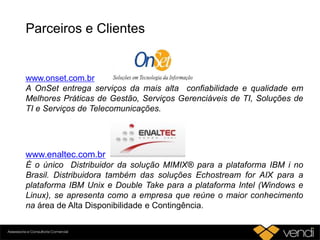 Parceiros e Clientes
www.enaltec.com.br
É o único Distribuidor da solução MIMIX® para a plataforma IBM i no
Brasil. Distribuidora também das soluções Echostream for AIX para a
plataforma IBM Unix e Double Take para a plataforma Intel (Windows e
Linux), se apresenta como a empresa que reúne o maior conhecimento
na área de Alta Disponibilidade e Contingência.
www.onset.com.br
A OnSet entrega serviços da mais alta confiabilidade e qualidade em
Melhores Práticas de Gestão, Serviços Gerenciáveis de TI, Soluções de
TI e Serviços de Telecomunicações.
 