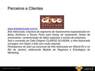 Parceiros e Clientes
www.arteadocicada.com.br
Arte Adocicada, empresa do segmento de Gastronomia especializada em
Bolos Artísticos e Doces Finos para festas de casamento, festas de
aniversários, comemoração de datas especiais e evento de empresas.
Sob o comando da Cake Disigner CLARICE OLIVEIRA, a Arte Adocicada
consegue unir Sabor e Arte com muito requinte.
Participamos do start up comercial da Arte Adocicada em Niterói-RJ e no
Rio de Janeiro, elaborando Modelo de Negócios e Estratégias de
Marketing.
 