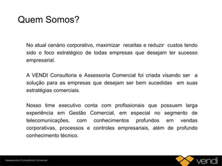 Quem Somos?
No atual cenário corporativo, maximizar receitas e reduzir custos tendo
sido o foco estratégico de todas empresas que desejam ter sucesso
empresarial.
A VENDI Consultoria e Assessoria Comercial foi criada visando ser a
solução para as empresas que desejam ser bem sucedidas em suas
estratégias comerciais.
Nosso time executivo conta com profissionais que possuem larga
experiência em Gestão Comercial, em especial no segmento de
telecomunicações, com conhecimentos profundos em vendas
corporativas, processos e controles empresariais, além de profundo
conhecimento técnico.
 