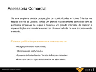 Assessoria Comercial
Se sua empresa deseja prospecção de oportunidades e novos Clientes na
Região do Rio de Janeiro, temos um grande relacionamento comercial com as
principais empresas da região e teremos um grande interesse de realizar a
representação empresarial e comercial direta e indireta de sua empresa neste
mercado.
Estamos qualificados para assessorar sua empresa na:
• Atuação permanente nos Clientes;
• Identificação de oportunidades;
• Resposta de Cartas Convite, Tomada de Preços e Licitações;
• Realização de todo o processo comercial até a Pós Venda.
 