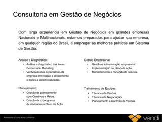 Consultoria em Gestão de Negócios
Com larga experiência em Gestão de Negócios em grandes empresas
Nacionais e Multinacionais, estamos preparados para ajudar sua empresa,
em qualquer região do Brasil, a empregar as melhores práticas em Sistema
de Gestão:
Análise e Diagnóstico:
• Análise e diagnóstico das áreas:
Comercial e Marketing.
• Verificação das expectativas da
empresa em relação a crescimento
e ações a serem realizadas.
Planejamento:
• Criação de planejamento
com Objetivos e Metas.
• Criação de cronograma
de atividades e Plano de Ação.
Gestão Empresarial:
• Gestão e administração empresarial.
• Implementação de plano de ação.
• Monitoramento e correção de desvios.
Treinamento de Equipes:
• Técnicas de Vendas.
• Técnicas de Negociação.
• Planejamento e Controle de Vendas.
 