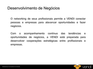Desenvolvimento de Negócios
O networking de seus profissionais permite a VENDI conectar
pessoas e empresas para alavancar oportunidades e fazer
negócios.
Com o acompanhamento contínuo das tendências e
oportunidades de negócios, a VENDI está preparada para
desenvolver cooperações estratégicas entre profissionais e
empresas.
 