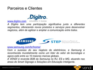 Parceiros e Clientes
www.digitro.com
A Dígitro tem uma participação significativa junto a diferentes
segmentos, oferecendo novos produtos e serviços para desenvolver
negócios, além de agilizar e ampliar a comunicação entre todos.
www.samsung.com/br/home/
Com o sucesso do seu negócio de eletrônicos, a Samsung é
reconhecida mundialmente como um líder do setor de tecnologia e
agora está entre as 10 maiores marcas globais.
A VENDI é revenda B2B da Samsung no RJ, ES e MG, atuando nas
áreas de Smart Signage e Soluções em Educação Inteligente.
 
