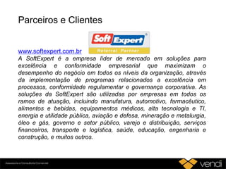 Parceiros e Clientes
www.softexpert.com.br
A SoftExpert é a empresa líder de mercado em soluções para
excelência e conformidade empresarial que maximizam o
desempenho do negócio em todos os níveis da organização, através
da implementação de programas relacionados a excelência em
processos, conformidade regulamentar e governança corporativa. As
soluções da SoftExpert são utilizadas por empresas em todos os
ramos de atuação, incluindo manufatura, automotivo, farmacêutico,
alimentos e bebidas, equipamentos médicos, alta tecnologia e TI,
energia e utilidade pública, aviação e defesa, mineração e metalurgia,
óleo e gás, governo e setor público, varejo e distribuição, serviços
financeiros, transporte e logística, saúde, educação, engenharia e
construção, e muitos outros.
 