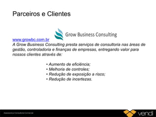 Parceiros e Clientes
www.growbc.com.br
A Grow Business Consulting presta serviços de consultoria nas áreas de
gestão, controladoria e finanças de empresas, entregando valor para
nossos clientes através de:
• Aumento de eficiência;
• Melhoria de controles;
• Redução de exposição a risco;
• Redução de incertezas.
 