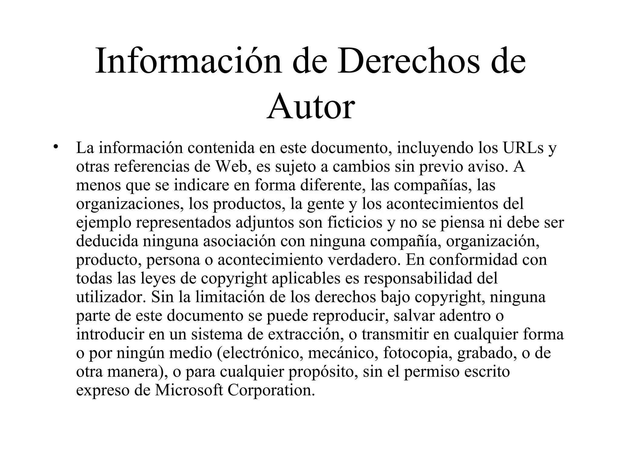 Información de Derechos de Autor La información contenida en este documento, incluyendo los URLs y otras referencias de Web, es sujeto a cambios sin previo aviso. A menos que se indicare en forma diferente, las compañías, las organizaciones, los productos, la gente y los acontecimientos del ejemplo representados adjuntos son ficticios y no se piensa ni debe ser deducida ninguna asociación con ninguna compañía, organización, producto, persona o acontecimiento verdadero. En conformidad con todas las leyes de copyright aplicables es responsabilidad del utilizador. Sin la limitación de los derechos bajo copyright, ninguna parte de este documento se puede reproducir, salvar adentro o introducir en un sistema de extracción, o transmitir en cualquier forma o por ningún medio (electrónico, mecánico, fotocopia, grabado, o de otra manera), o para cualquier propósito, sin el permiso escrito expreso de Microsoft Corporation. 