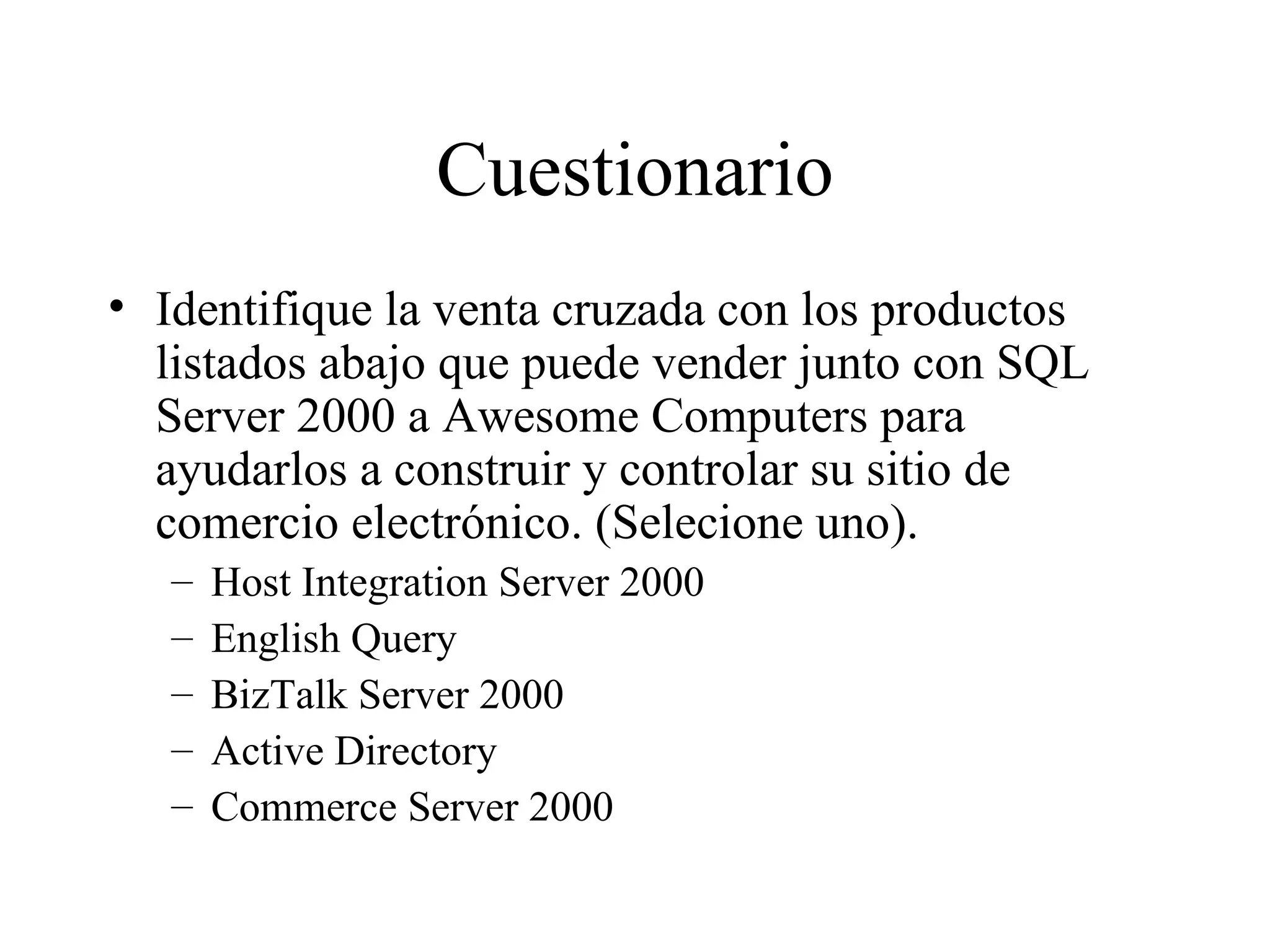 Cuestionario Identifique la venta cruzada con los productos listados abajo que puede vender junto con SQL Server 2000 a Awesome Computers para ayudarlos a construir y controlar su sitio de comercio electrónico. (Selecione uno). Host Integration Server 2000 English Query BizTalk Server 2000 Active Directory Commerce Server 2000 