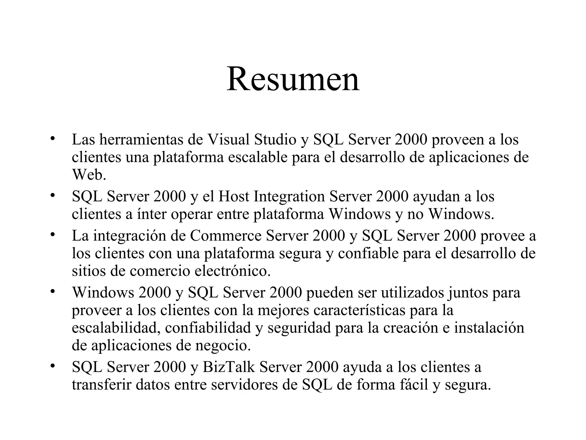 Resumen Las herramientas de Visual Studio y SQL Server 2000 proveen a los clientes una plataforma escalable para el desarrollo de aplicaciones de Web. SQL Server 2000 y el Host Integration Server 2000 ayudan a los clientes a ínter operar entre plataforma Windows y no Windows. La integración de Commerce Server 2000 y SQL Server 2000 provee a los clientes con una plataforma segura y confiable para el desarrollo de sitios de comercio electrónico. Windows 2000 y SQL Server 2000 pueden ser utilizados juntos para proveer a los clientes con la mejores características para la escalabilidad, confiabilidad y seguridad para la creación e instalación de aplicaciones de negocio.  SQL Server 2000 y BizTalk Server 2000 ayuda a los clientes a transferir datos entre servidores de SQL de forma fácil y segura.  
