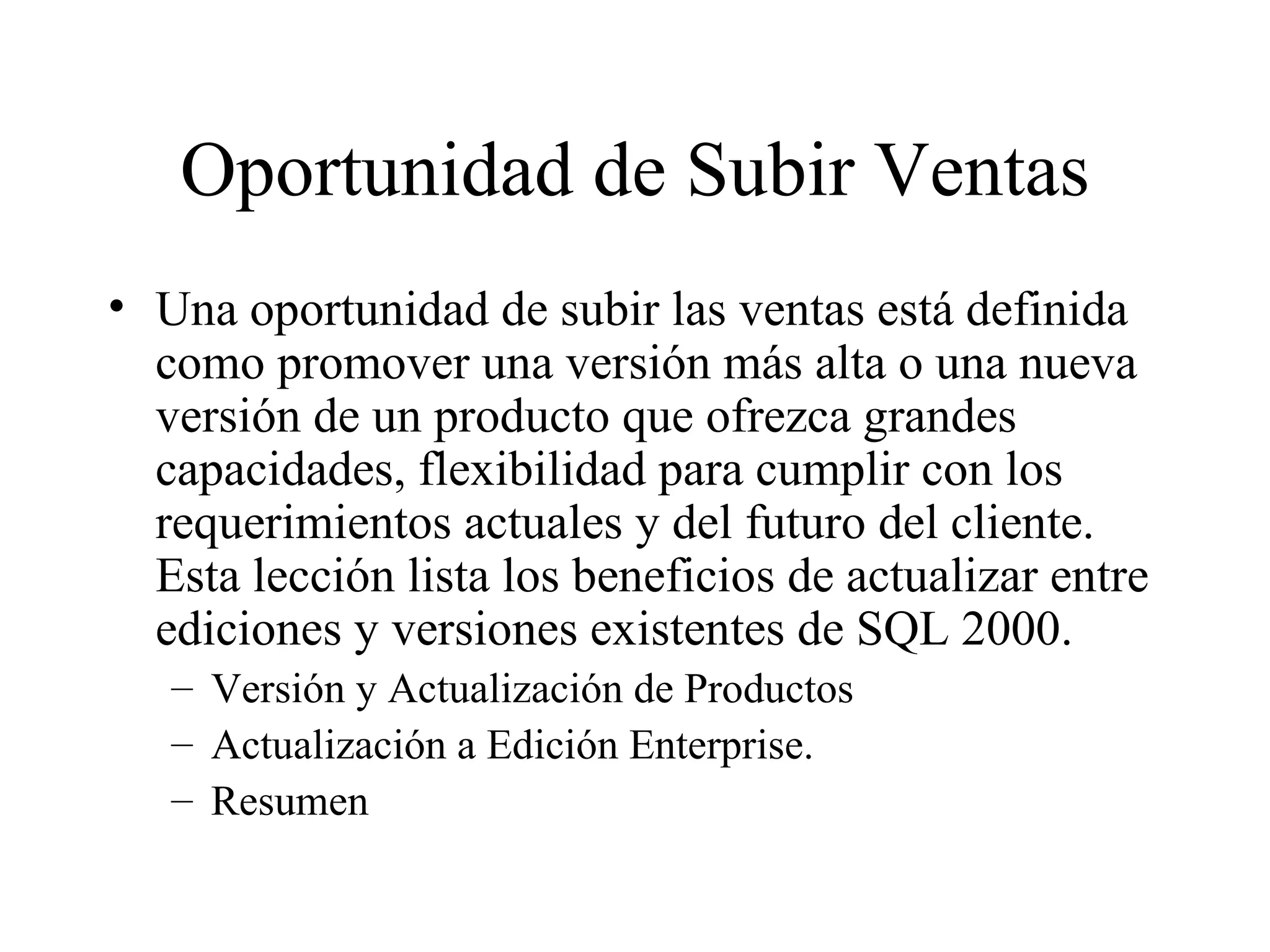 Oportunidad de Subir Ventas Una oportunidad de subir las ventas está definida como promover una versión más alta o una nueva versión de un producto que ofrezca grandes capacidades, flexibilidad para cumplir con los requerimientos actuales y del futuro del cliente. Esta lección lista los beneficios de actualizar entre ediciones y versiones existentes de SQL 2000. Versión y Actualización de Productos Actualización a Edición Enterprise. Resumen 