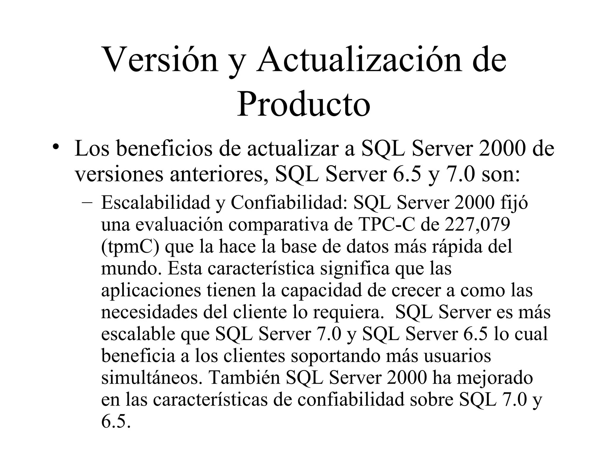 Versión y Actualización de Producto Los beneficios de actualizar a SQL Server 2000 de versiones anteriores, SQL Server 6.5 y 7.0 son:  Escalabilidad y Confiabilidad: SQL Server 2000 fijó una evaluación comparativa de TPC-C de 227,079 (tpmC) que la hace la base de datos más rápida del mundo. Esta característica significa que las aplicaciones tienen la capacidad de crecer a como las necesidades del cliente lo requiera.  SQL Server es más escalable que SQL Server 7.0 y SQL Server 6.5 lo cual beneficia a los clientes soportando más usuarios simultáneos. También SQL Server 2000 ha mejorado en las características de confiabilidad sobre SQL 7.0 y 6.5. 