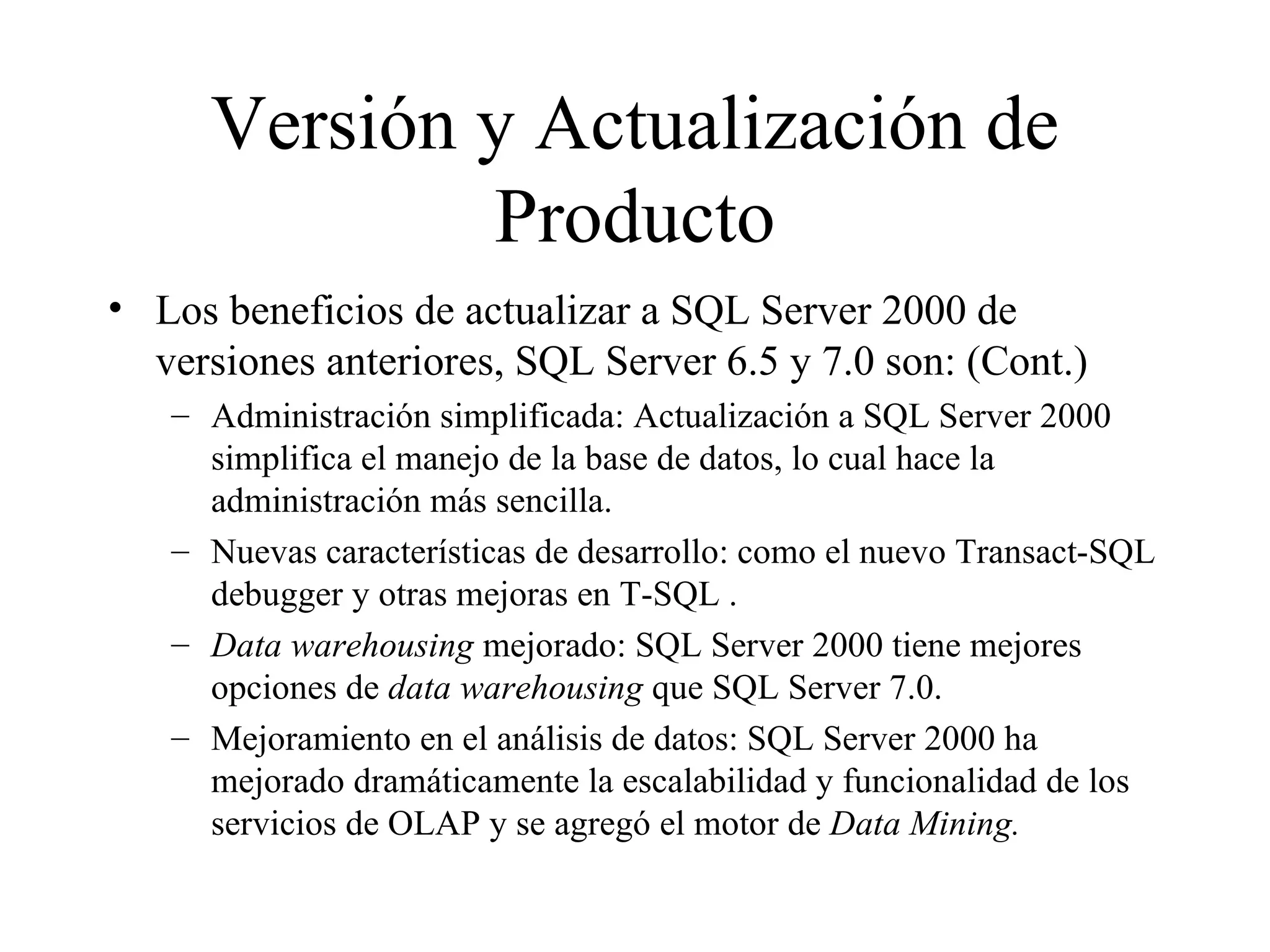 Versión y Actualización de Producto Los beneficios de actualizar a SQL Server 2000 de versiones anteriores, SQL Server 6.5 y 7.0 son: (Cont.) Administración simplificada: Actualización a SQL Server 2000 simplifica el manejo de la base de datos, lo cual hace la administración más sencilla. Nuevas características de desarrollo: como el nuevo Transact-SQL debugger y otras mejoras en T-SQL . Data warehousing  mejorado: SQL Server 2000 tiene mejores opciones de  data warehousing  que SQL Server 7.0. Mejoramiento en el análisis de datos: SQL Server 2000 ha mejorado dramáticamente la escalabilidad y funcionalidad de los servicios de OLAP y se agregó el motor de  Data Mining. 
