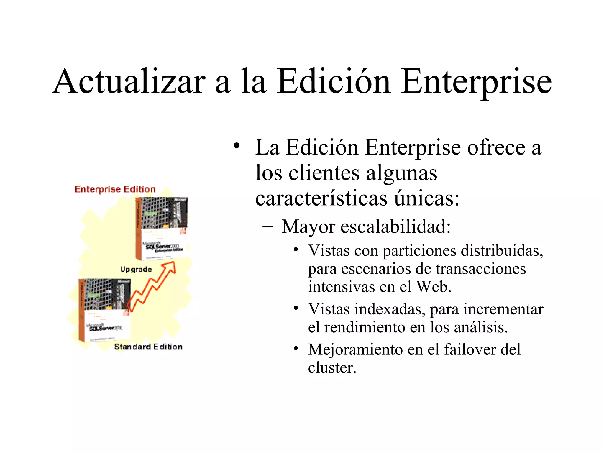 Actualizar a la Edición Enterprise La Edición Enterprise ofrece a los clientes algunas características únicas:  Mayor escalabilidad:  Vistas con particiones distribuidas, para escenarios de transacciones intensivas en el Web. Vistas indexadas, para incrementar el rendimiento en los análisis. Mejoramiento en el failover del cluster. 
