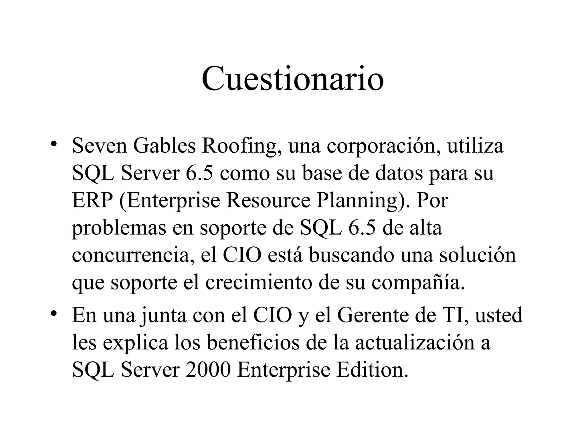 Cuestionario Seven Gables Roofing, una corporación, utiliza SQL Server 6.5 como su base de datos para su ERP (Enterprise Resource Planning). Por problemas en soporte de SQL 6.5 de alta concurrencia, el CIO está buscando una solución que soporte el crecimiento de su compañía. En una junta con el CIO y el Gerente de TI, usted les explica los beneficios de la actualización a SQL Server 2000 Enterprise Edition. 
