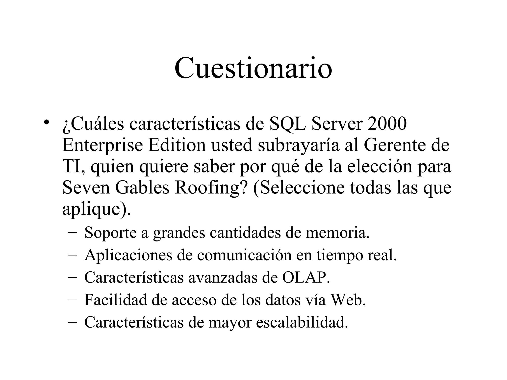 Cuestionario ¿Cuáles características de SQL Server 2000 Enterprise Edition usted subrayaría al Gerente de TI, quien quiere saber por qué de la elección para Seven Gables Roofing? (Seleccione todas las que aplique). Soporte a grandes cantidades de memoria. Aplicaciones de comunicación en tiempo real. Características avanzadas de OLAP. Facilidad de acceso de los datos vía Web. Características de mayor escalabilidad. 