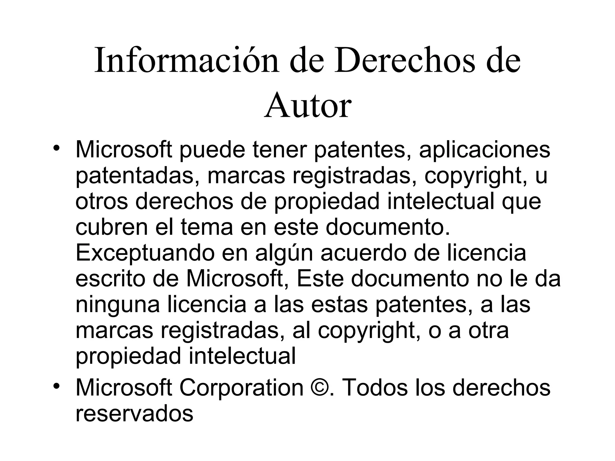 Información de Derechos de Autor Microsoft puede tener patentes, aplicaciones patentadas, marcas registradas, copyright, u otros derechos de propiedad intelectual que cubren el tema en este documento. Exceptuando en algún acuerdo de licencia escrito de Microsoft, Este documento no le da ninguna licencia a las estas patentes, a las marcas registradas, al copyright, o a otra propiedad intelectual  Microsoft Corporation ©. Todos los derechos reservados 