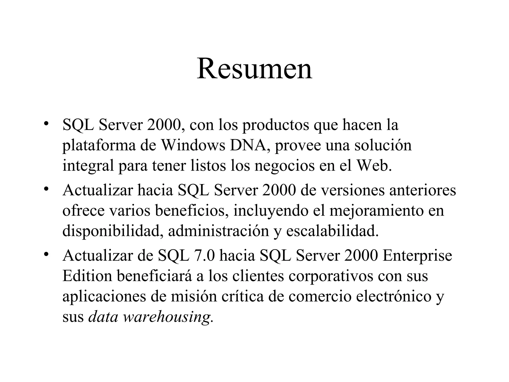 Resumen SQL Server 2000, con los productos que hacen la plataforma de Windows DNA, provee una solución integral para tener listos los negocios en el Web. Actualizar hacia SQL Server 2000 de versiones anteriores ofrece varios beneficios, incluyendo el mejoramiento en disponibilidad, administración y escalabilidad.  Actualizar de SQL 7.0 hacia SQL Server 2000 Enterprise Edition beneficiará a los clientes corporativos con sus aplicaciones de misión crítica de comercio electrónico y sus  data warehousing. 