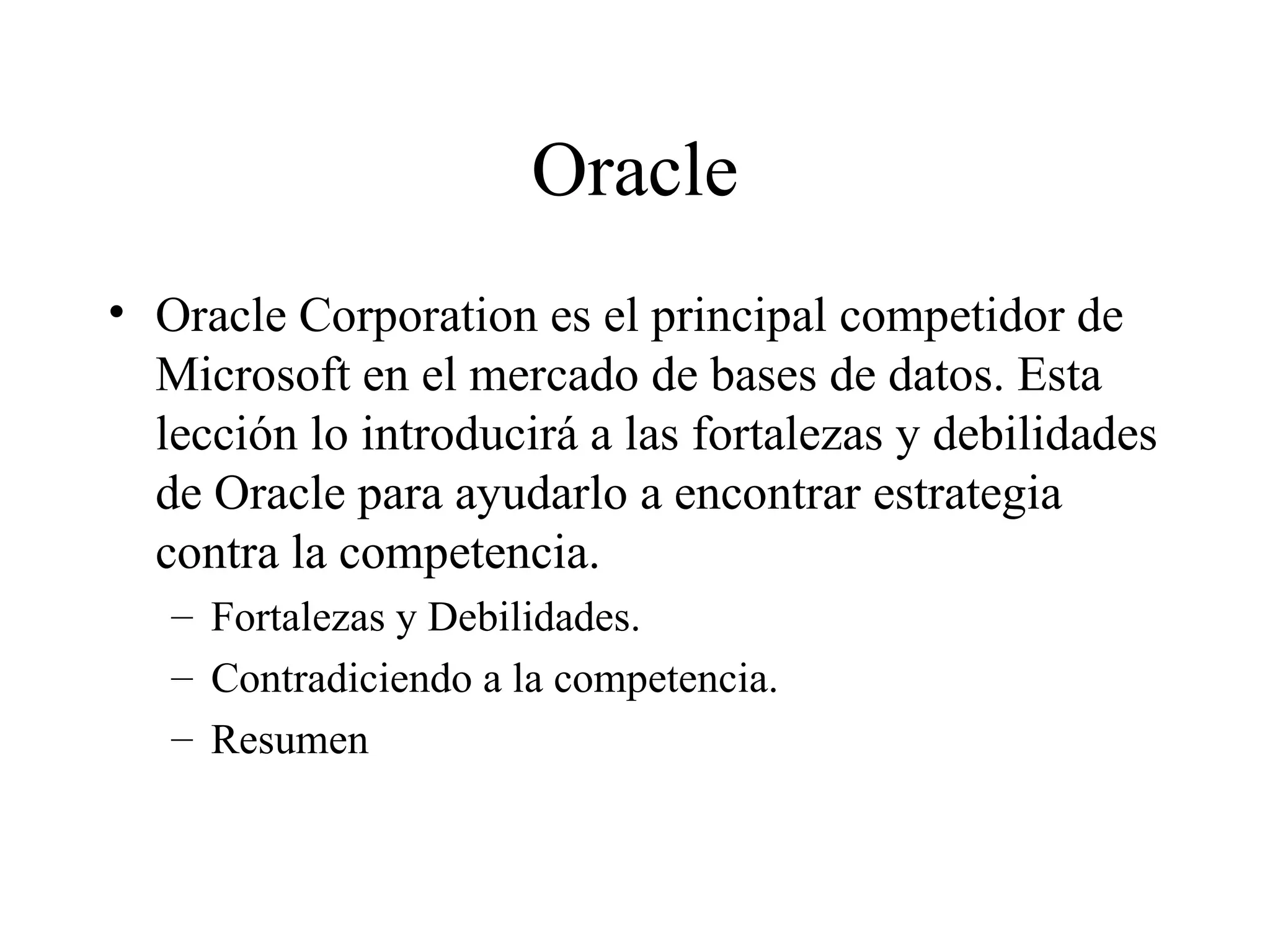 Oracle Oracle Corporation es el principal competidor de Microsoft en el mercado de bases de datos. Esta lección lo introducirá a las fortalezas y debilidades de Oracle para ayudarlo a encontrar estrategia contra la competencia. Fortalezas y Debilidades. Contradiciendo a la competencia. Resumen 