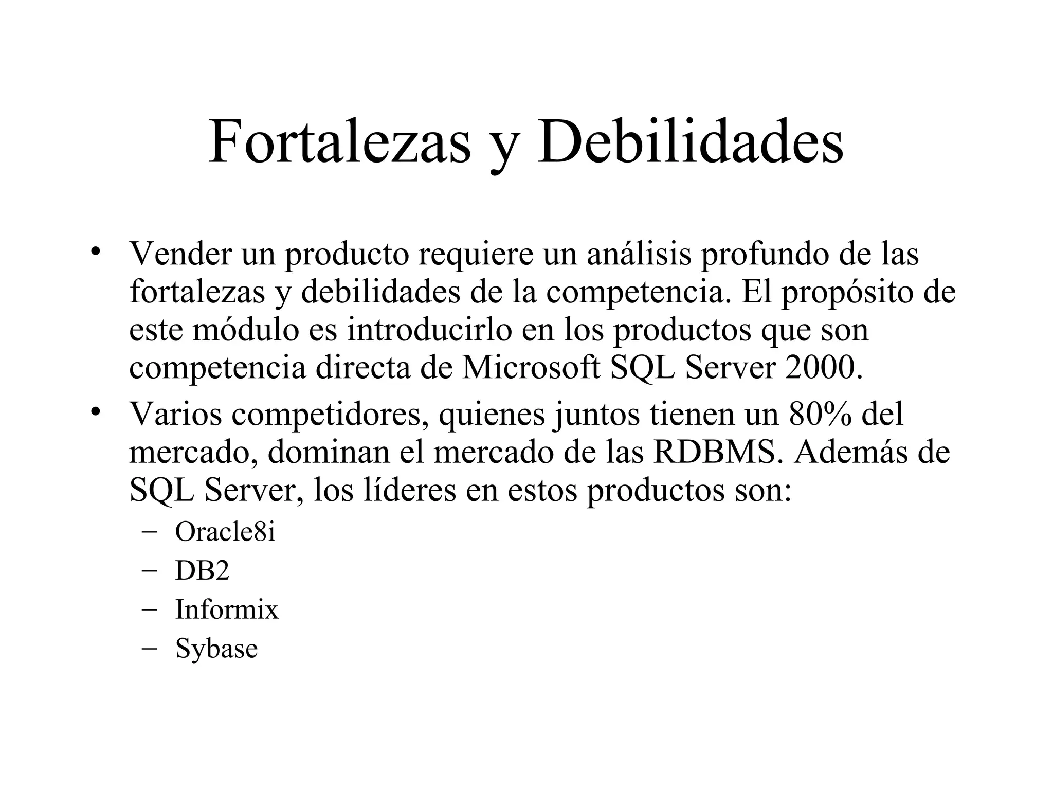 Fortalezas y Debilidades Vender un producto requiere un análisis profundo de las fortalezas y debilidades de la competencia. El propósito de este módulo es introducirlo en los productos que son competencia directa de Microsoft SQL Server 2000. Varios competidores, quienes juntos tienen un 80% del mercado, dominan el mercado de las RDBMS. Además de SQL Server, los líderes en estos productos son: Oracle8i DB2 Informix Sybase 
