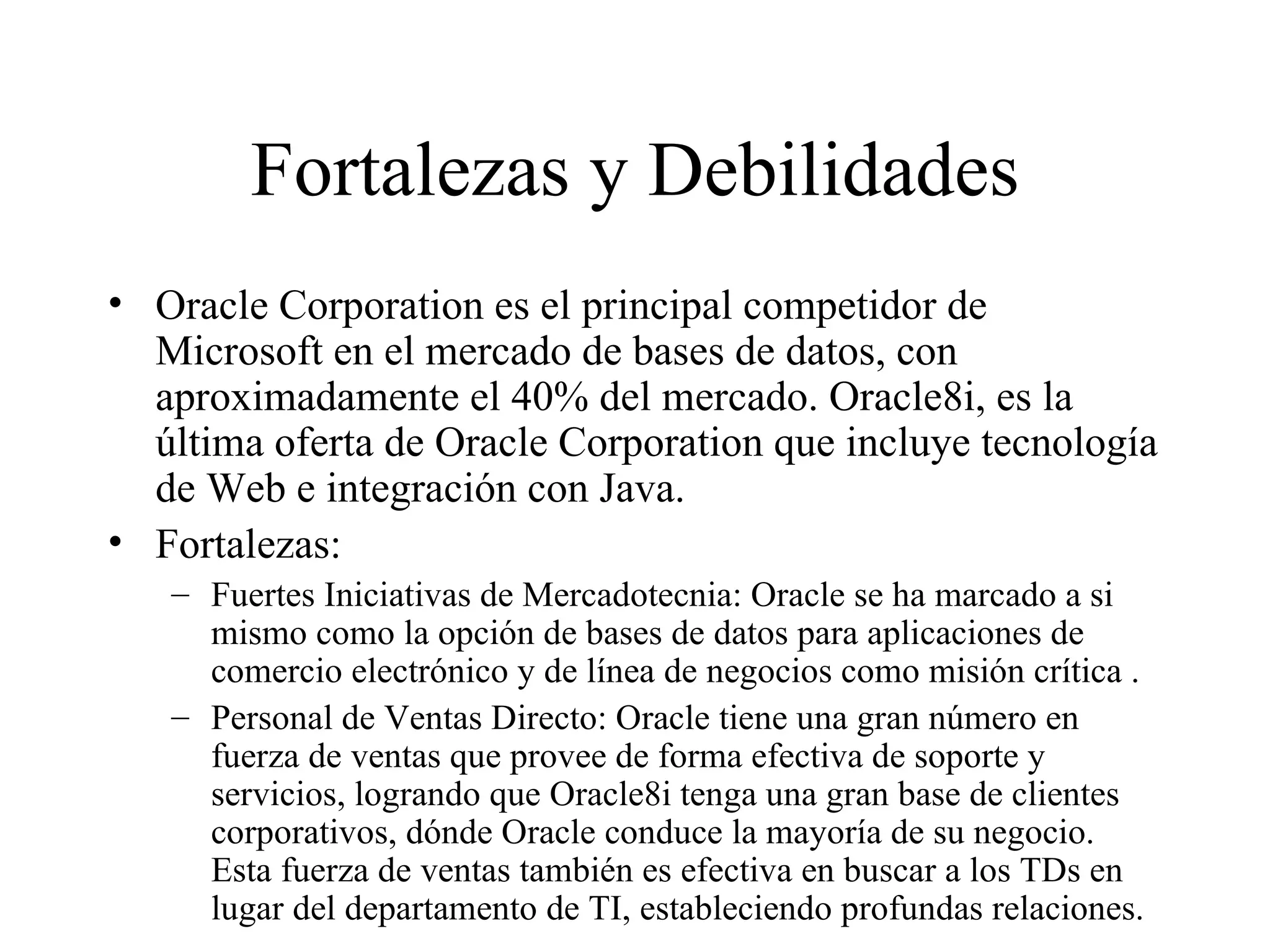 Fortalezas y Debilidades Oracle Corporation es el principal competidor de Microsoft en el mercado de bases de datos, con aproximadamente el 40% del mercado. Oracle8i, es la última oferta de Oracle Corporation que incluye tecnología de Web e integración con Java.  Fortalezas: Fuertes Iniciativas de Mercadotecnia: Oracle se ha marcado a si mismo como la opción de bases de datos para aplicaciones de comercio electrónico y de línea de negocios como misión crítica . Personal de Ventas Directo: Oracle tiene una gran número en fuerza de ventas que provee de forma efectiva de soporte y servicios, logrando que Oracle8i tenga una gran base de clientes corporativos, dónde Oracle conduce la mayoría de su negocio. Esta fuerza de ventas también es efectiva en buscar a los TDs en lugar del departamento de TI, estableciendo profundas relaciones.  