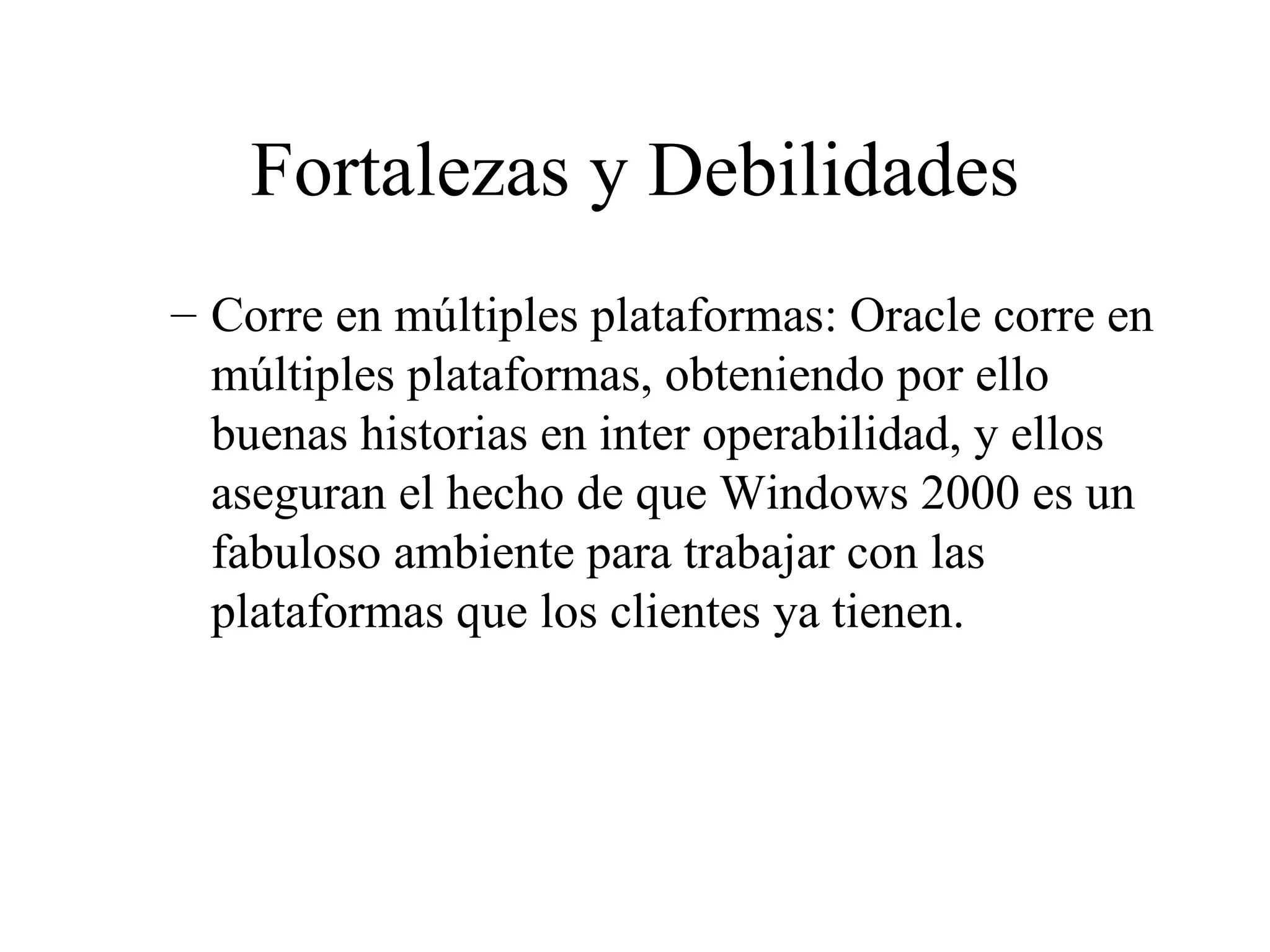 Fortalezas y Debilidades Corre en múltiples plataformas: Oracle corre en múltiples plataformas, obteniendo por ello buenas historias en inter operabilidad, y ellos aseguran el hecho de que Windows 2000 es un fabuloso ambiente para trabajar con las plataformas que los clientes ya tienen. 