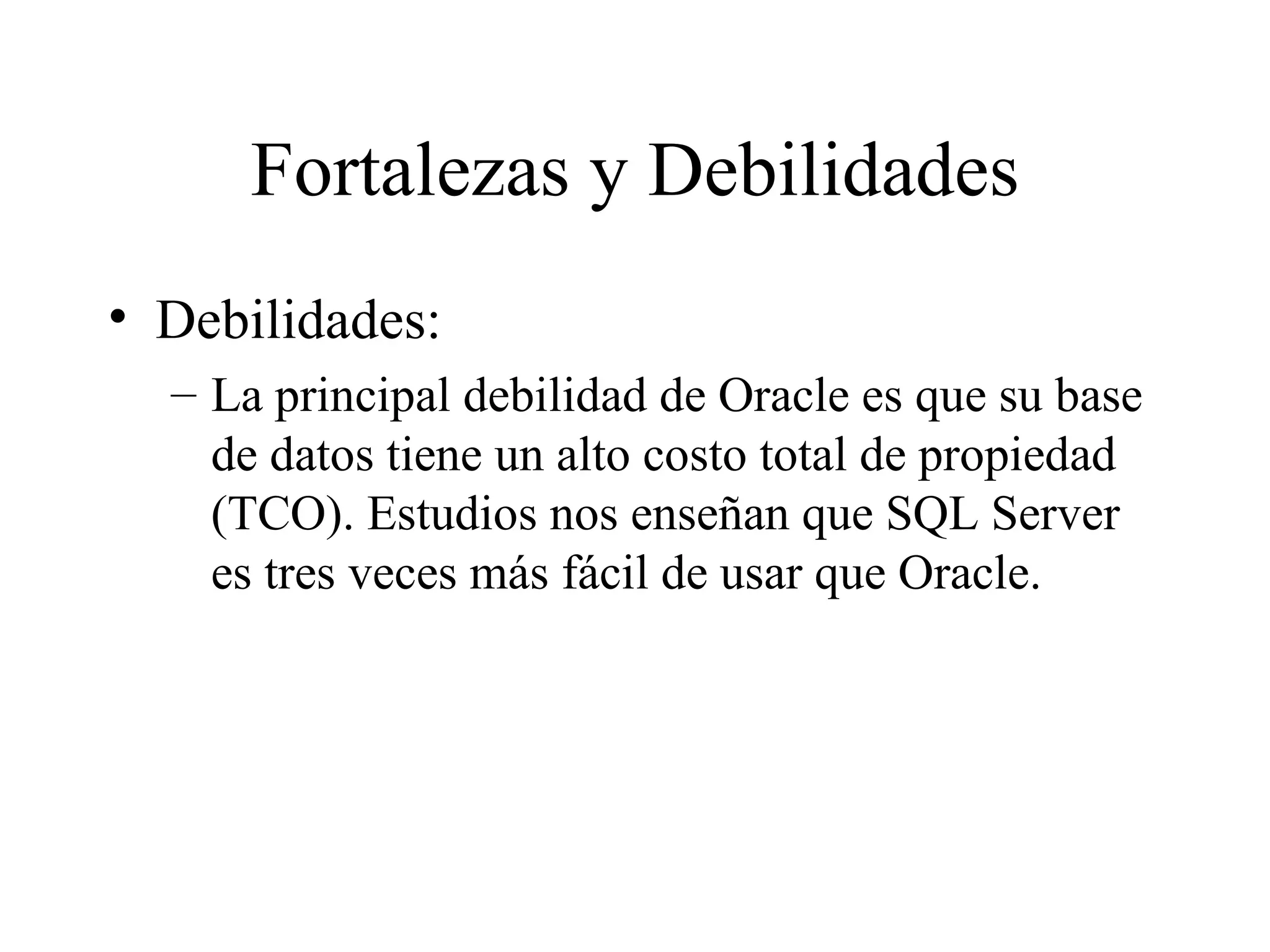 Fortalezas y Debilidades Debilidades:  La principal debilidad de Oracle es que su base de datos tiene un alto costo total de propiedad (TCO). Estudios nos enseñan que SQL Server es tres veces más fácil de usar que Oracle. 