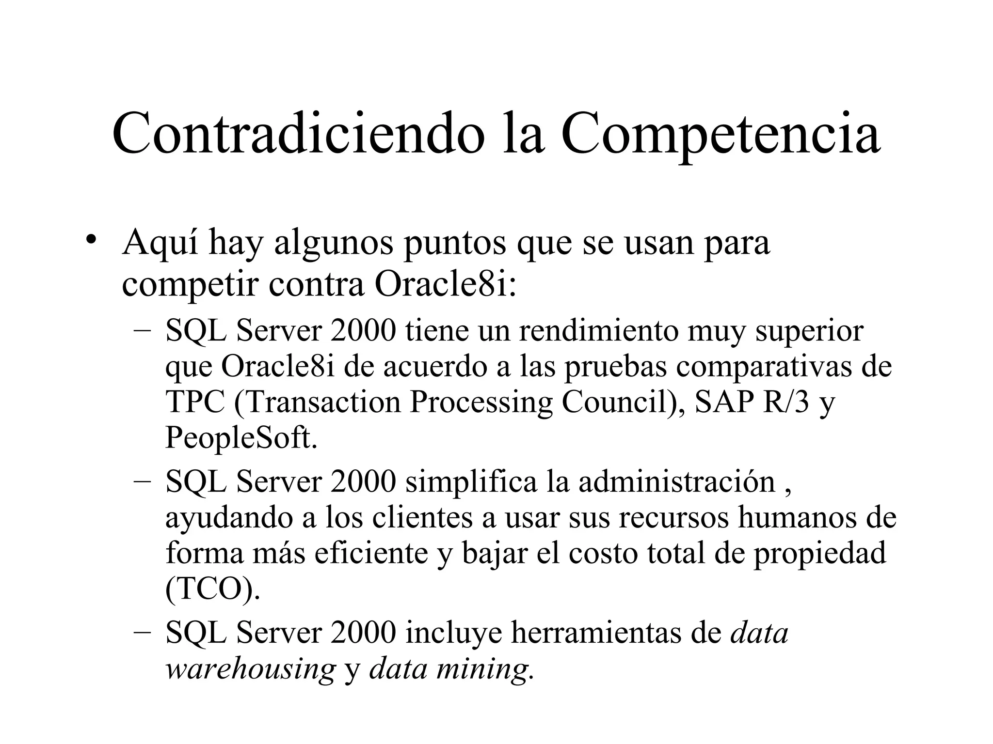 Contradiciendo la Competencia Aquí hay algunos puntos que se usan para competir contra Oracle8i: SQL Server 2000 tiene un rendimiento muy superior que Oracle8i de acuerdo a las pruebas comparativas de TPC (Transaction Processing Council), SAP R/3 y PeopleSoft. SQL Server 2000 simplifica la administración , ayudando a los clientes a usar sus recursos humanos de forma más eficiente y bajar el costo total de propiedad (TCO). SQL Server 2000 incluye herramientas de  data   warehousing  y  data mining. 