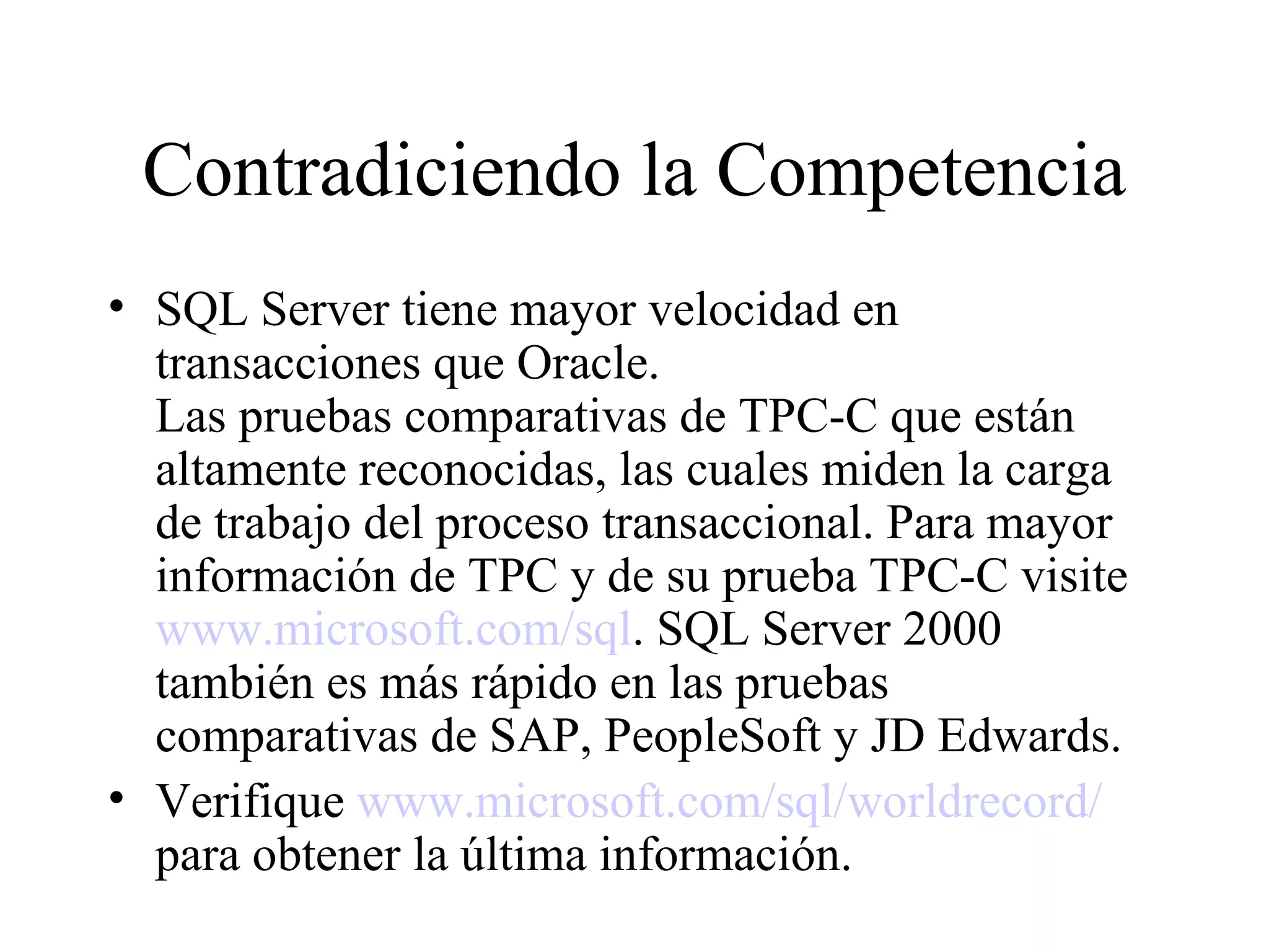 Contradiciendo la Competencia SQL Server tiene mayor velocidad en transacciones que Oracle.  Las pruebas comparativas de TPC-C que están altamente reconocidas, las cuales miden la carga de trabajo del proceso transaccional. Para mayor información de TPC y de su prueba TPC-C visite  www.microsoft.com/sql . SQL Server 2000 también es más rápido en las pruebas comparativas de SAP, PeopleSoft y JD Edwards. Verifique  www.microsoft.com/sql/worldrecord/  para obtener la última información. 