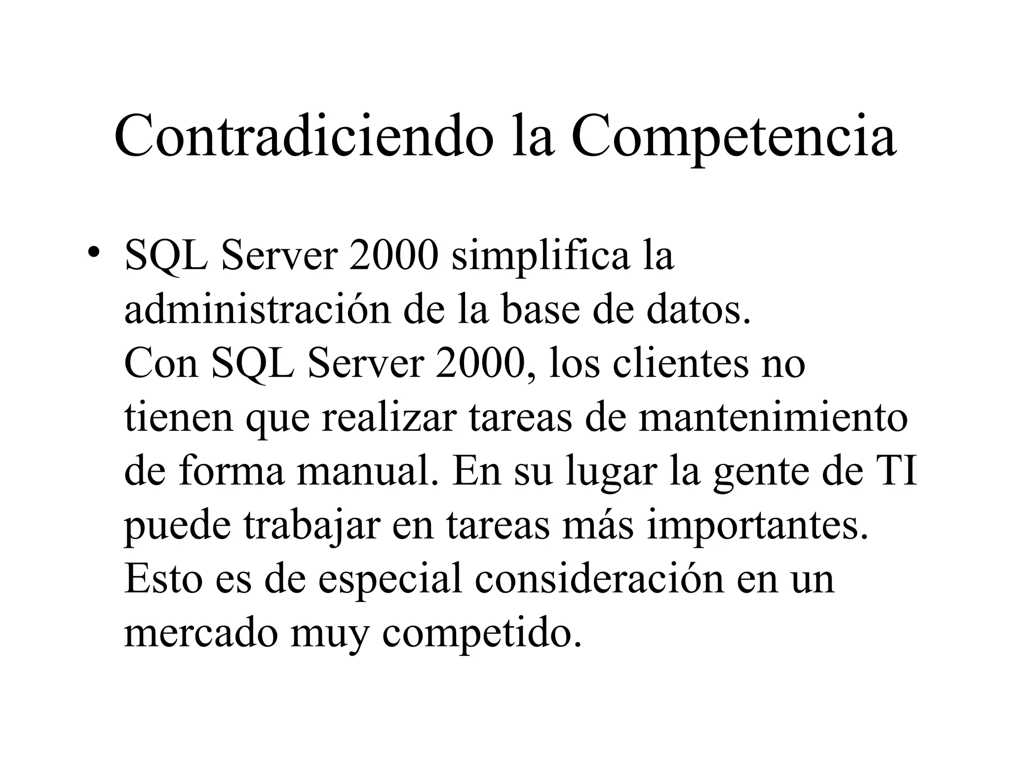 Contradiciendo la Competencia SQL Server 2000 simplifica la administración de la base de datos. Con SQL Server 2000, los clientes no tienen que realizar tareas de mantenimiento de forma manual. En su lugar la gente de TI puede trabajar en tareas más importantes. Esto es de especial consideración en un mercado muy competido. 
