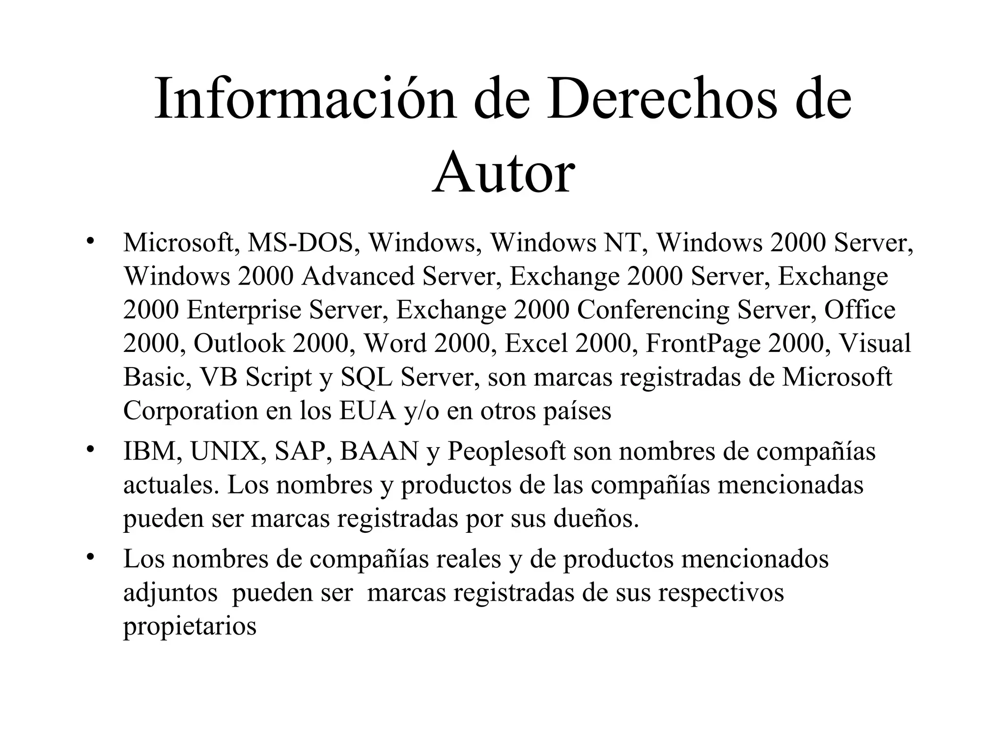 Información de Derechos de Autor Microsoft, MS-DOS, Windows, Windows NT, Windows 2000 Server, Windows 2000 Advanced Server, Exchange 2000 Server, Exchange 2000 Enterprise Server, Exchange 2000 Conferencing Server, Office 2000, Outlook 2000, Word 2000, Excel 2000, FrontPage 2000, Visual Basic, VB Script y SQL Server, son marcas registradas de Microsoft Corporation en los EUA y/o en otros países IBM, UNIX, SAP, BAAN y Peoplesoft son nombres de compañías actuales. Los nombres y productos de las compañías mencionadas pueden ser marcas registradas por sus dueños. Los nombres de compañías reales y de productos mencionados adjuntos  pueden ser  marcas registradas de sus respectivos propietarios  