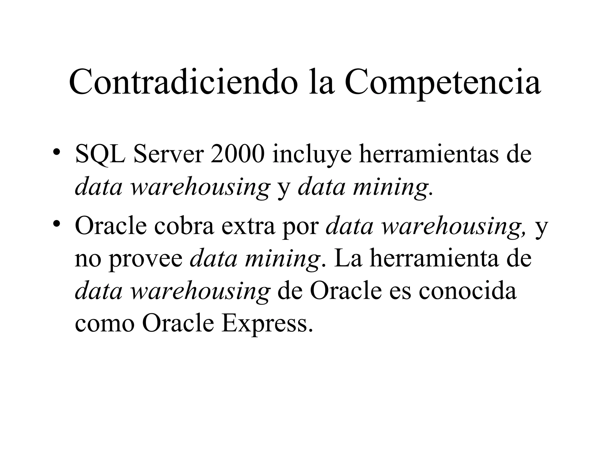 Contradiciendo la Competencia SQL Server 2000 incluye herramientas de  data warehousing  y  data mining. Oracle cobra extra por  data warehousing,  y no provee  data mining . La herramienta de  data warehousing  de Oracle es conocida como Oracle Express. 