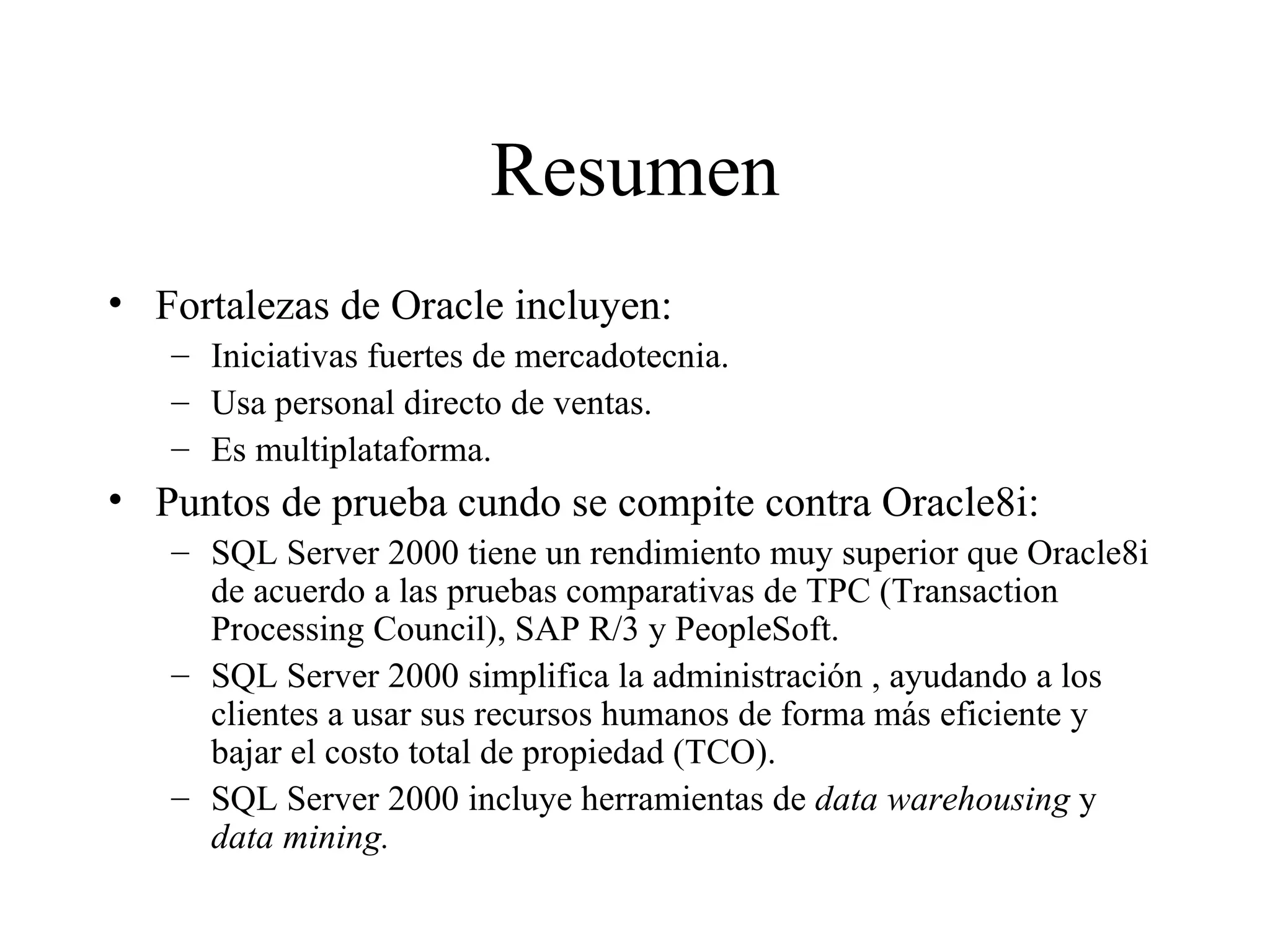 Resumen Fortalezas de Oracle incluyen:  Iniciativas fuertes de mercadotecnia. Usa personal directo de ventas. Es multiplataforma. Puntos de prueba cundo se compite contra Oracle8i: SQL Server 2000 tiene un rendimiento muy superior que Oracle8i de acuerdo a las pruebas comparativas de TPC (Transaction Processing Council), SAP R/3 y PeopleSoft. SQL Server 2000 simplifica la administración , ayudando a los clientes a usar sus recursos humanos de forma más eficiente y bajar el costo total de propiedad (TCO). SQL Server 2000 incluye herramientas de  data warehousing  y  data mining. 