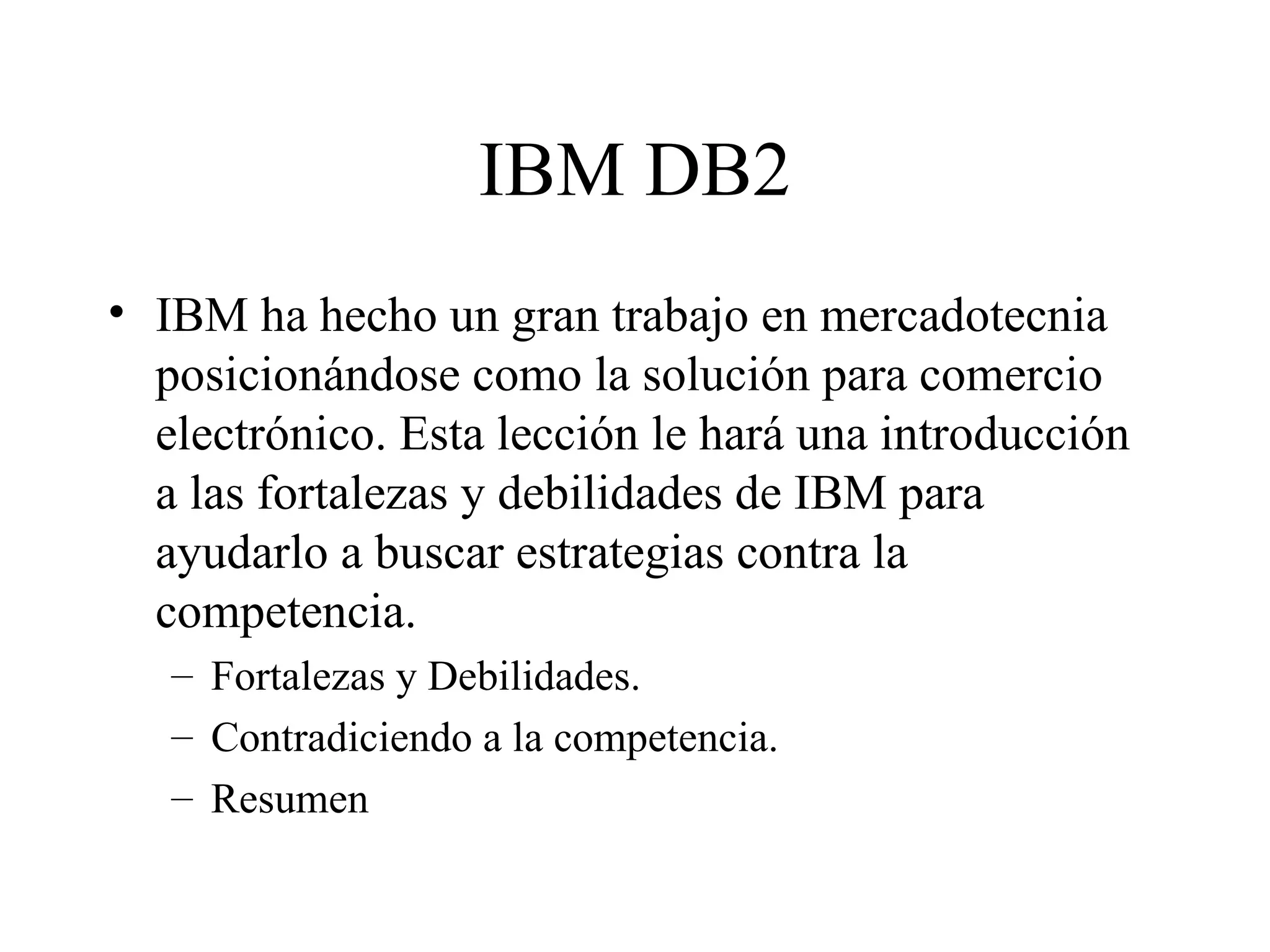 IBM DB2 IBM ha hecho un gran trabajo en mercadotecnia posicionándose como la solución para comercio electrónico. Esta lección le hará una introducción a las fortalezas y debilidades de IBM para ayudarlo a buscar estrategias contra la competencia. Fortalezas y Debilidades. Contradiciendo a la competencia. Resumen 