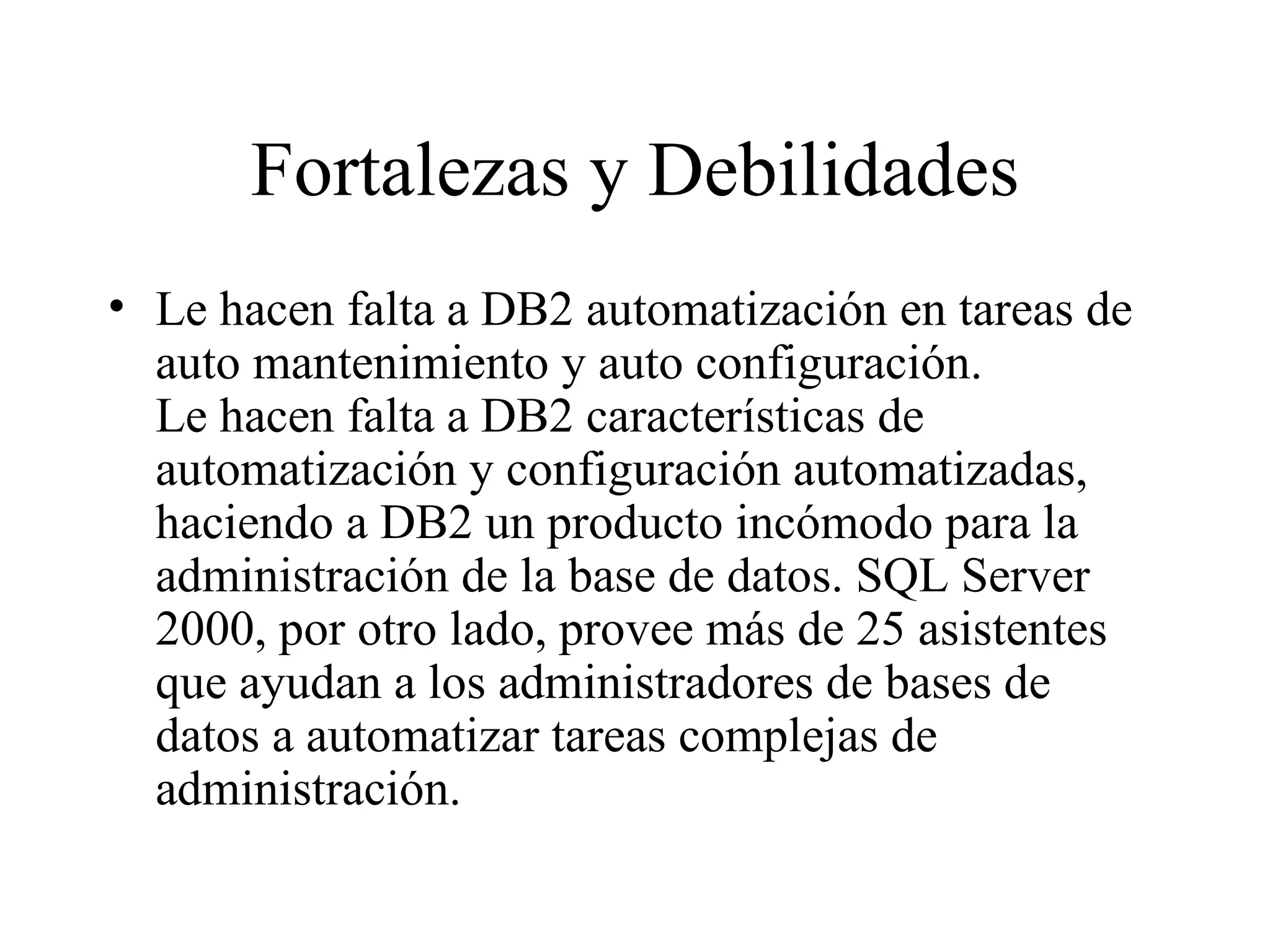 Fortalezas y Debilidades Le hacen falta a DB2 automatización en tareas de auto mantenimiento y auto configuración. Le hacen falta a DB2 características de automatización y configuración automatizadas, haciendo a DB2 un producto incómodo para la administración de la base de datos. SQL Server 2000, por otro lado, provee más de 25 asistentes que ayudan a los administradores de bases de datos a automatizar tareas complejas de administración.  