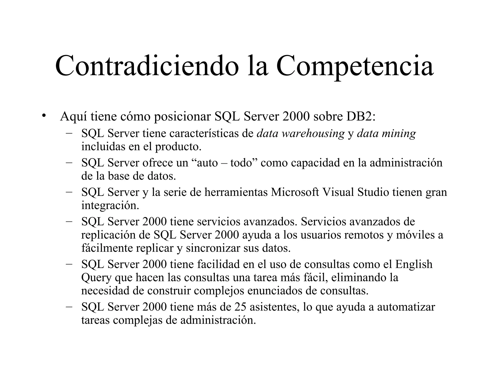Contradiciendo la Competencia Aquí tiene cómo posicionar SQL Server 2000 sobre DB2: SQL Server tiene características de  data warehousing  y  data mining  incluidas en el producto. SQL Server ofrece un “auto – todo” como capacidad en la administración de la base de datos. SQL Server y la serie de herramientas Microsoft Visual Studio tienen gran integración. SQL Server 2000 tiene servicios avanzados. Servicios avanzados de replicación de SQL Server 2000 ayuda a los usuarios remotos y móviles a fácilmente replicar y sincronizar sus datos.  SQL Server 2000 tiene facilidad en el uso de consultas como el English Query que hacen las consultas una tarea más fácil, eliminando la necesidad de construir complejos enunciados de consultas.  SQL Server 2000 tiene más de 25 asistentes, lo que ayuda a automatizar tareas complejas de administración. 