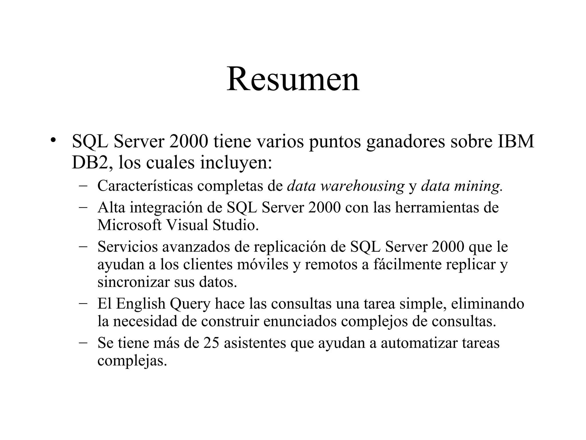 Resumen SQL Server 2000 tiene varios puntos ganadores sobre IBM DB2, los cuales incluyen:  Características completas de  data warehousing  y  data mining. Alta integración de SQL Server 2000 con las herramientas de Microsoft Visual Studio. Servicios avanzados de replicación de SQL Server 2000 que le ayudan a los clientes móviles y remotos a fácilmente replicar y sincronizar sus datos. El English Query hace las consultas una tarea simple, eliminando la necesidad de construir enunciados complejos de consultas. Se tiene más de 25 asistentes que ayudan a automatizar tareas complejas. 