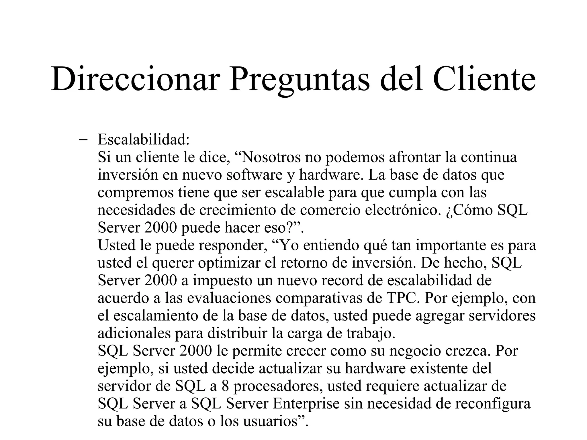 Direccionar Preguntas del Cliente Escalabilidad: Si un cliente le dice, “Nosotros no podemos afrontar la continua inversión en nuevo software y hardware. La base de datos que compremos tiene que ser escalable para que cumpla con las necesidades de crecimiento de comercio electrónico. ¿Cómo SQL Server 2000 puede hacer eso?”. Usted le puede responder, “Yo entiendo qué tan importante es para usted el querer optimizar el retorno de inversión. De hecho, SQL Server 2000 a impuesto un nuevo record de escalabilidad de acuerdo a las evaluaciones comparativas de TPC. Por ejemplo, con el escalamiento de la base de datos, usted puede agregar servidores adicionales para distribuir la carga de trabajo. SQL Server 2000 le permite crecer como su negocio crezca. Por ejemplo, si usted decide actualizar su hardware existente del servidor de SQL a 8 procesadores, usted requiere actualizar de SQL Server a SQL Server Enterprise sin necesidad de reconfigura su base de datos o los usuarios”.  