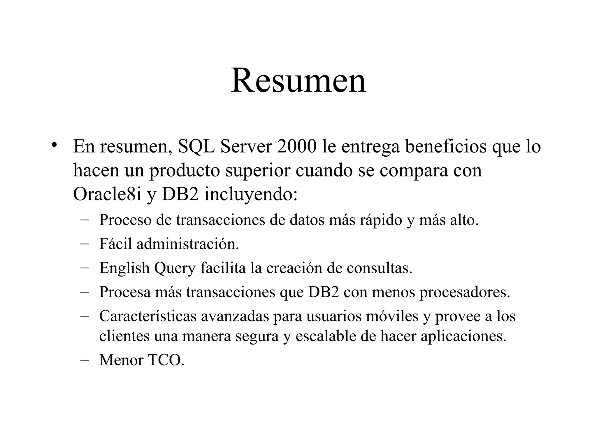 Resumen En resumen, SQL Server 2000 le entrega beneficios que lo hacen un producto superior cuando se compara con Oracle8i y DB2 incluyendo:  Proceso de transacciones de datos más rápido y más alto. Fácil administración. English Query facilita la creación de consultas. Procesa más transacciones que DB2 con menos procesadores. Características avanzadas para usuarios móviles y provee a los clientes una manera segura y escalable de hacer aplicaciones.  Menor TCO. 