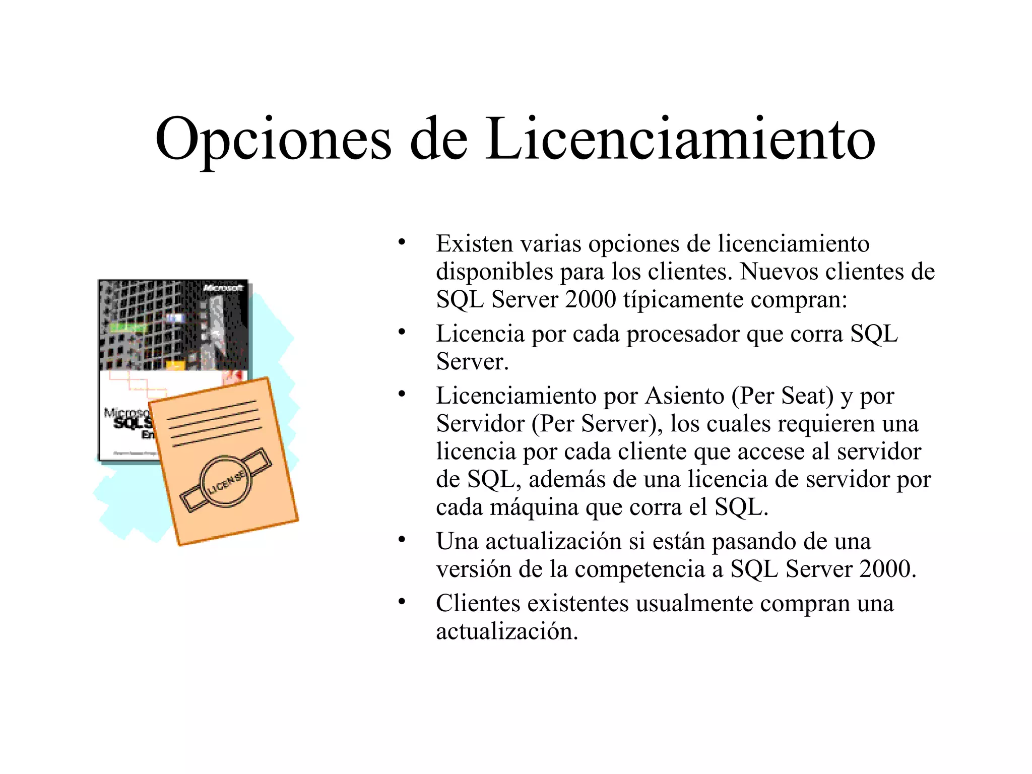 Opciones de Licenciamiento Existen varias opciones de licenciamiento disponibles para los clientes. Nuevos clientes de SQL Server 2000 típicamente compran:  Licencia por cada procesador que corra SQL Server. Licenciamiento por Asiento (Per Seat) y por Servidor (Per Server), los cuales requieren una licencia por cada cliente que accese al servidor de SQL, además de una licencia de servidor por cada máquina que corra el SQL. Una actualización si están pasando de una versión de la competencia a SQL Server 2000. Clientes existentes usualmente compran una actualización. 