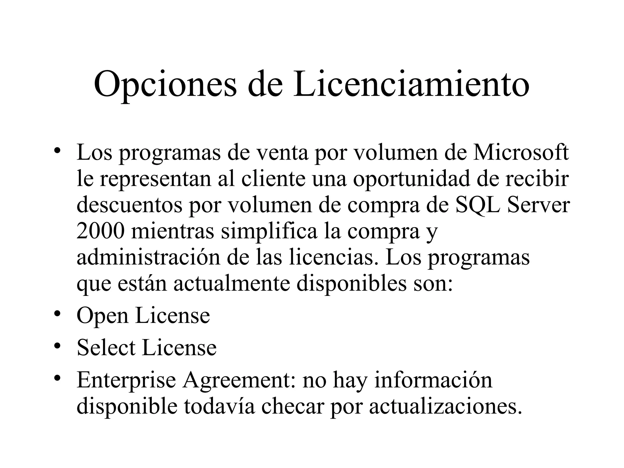 Opciones de Licenciamiento Los programas de venta por volumen de Microsoft le representan al cliente una oportunidad de recibir descuentos por volumen de compra de SQL Server 2000 mientras simplifica la compra y administración de las licencias. Los programas que están actualmente disponibles son:  Open License Select License Enterprise Agreement: no hay información disponible todavía checar por actualizaciones. 