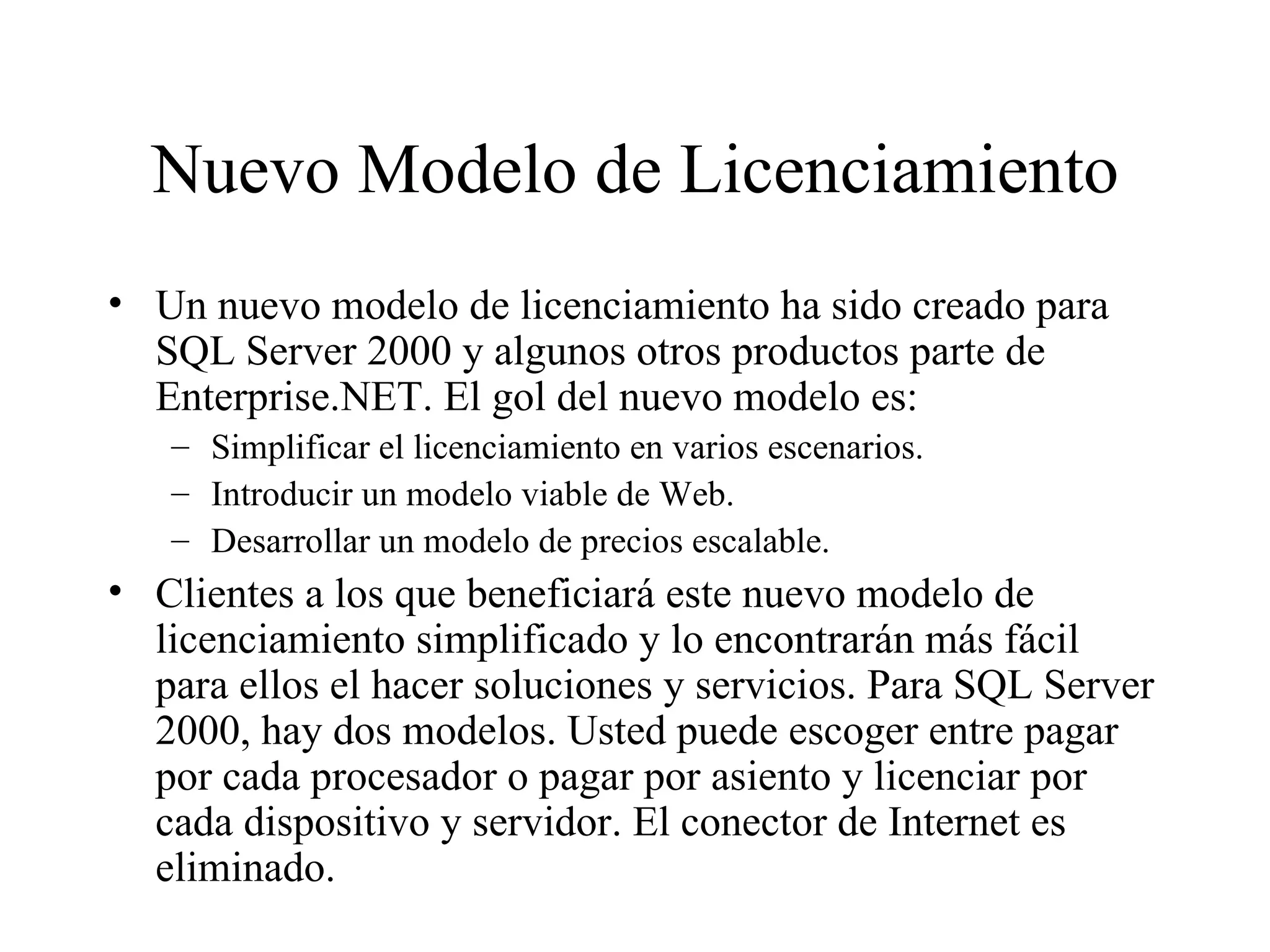 Nuevo Modelo de Licenciamiento Un nuevo modelo de licenciamiento ha sido creado para SQL Server 2000 y algunos otros productos parte de Enterprise.NET. El gol del nuevo modelo es:  Simplificar el licenciamiento en varios escenarios. Introducir un modelo viable de Web. Desarrollar un modelo de precios escalable. Clientes a los que beneficiará este nuevo modelo de licenciamiento simplificado y lo encontrarán más fácil para ellos el hacer soluciones y servicios. Para SQL Server 2000, hay dos modelos. Usted puede escoger entre pagar por cada procesador o pagar por asiento y licenciar por cada dispositivo y servidor. El conector de Internet es eliminado. 