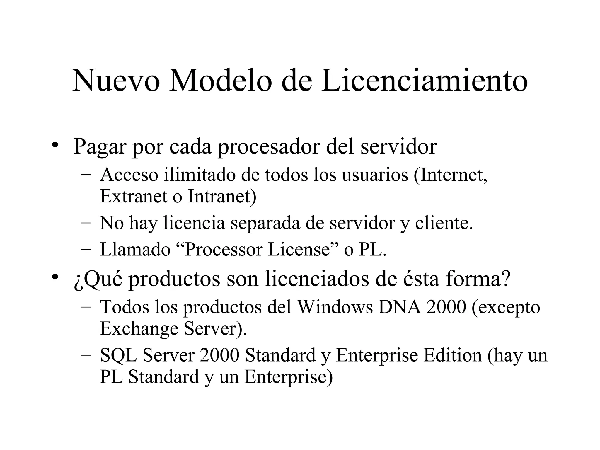 Nuevo Modelo de Licenciamiento Pagar por cada procesador del servidor Acceso ilimitado de todos los usuarios (Internet, Extranet o Intranet) No hay licencia separada de servidor y cliente. Llamado “Processor License” o PL. ¿Qué productos son licenciados de ésta forma? Todos los productos del Windows DNA 2000 (excepto Exchange Server). SQL Server 2000 Standard y Enterprise Edition (hay un PL Standard y un Enterprise) 