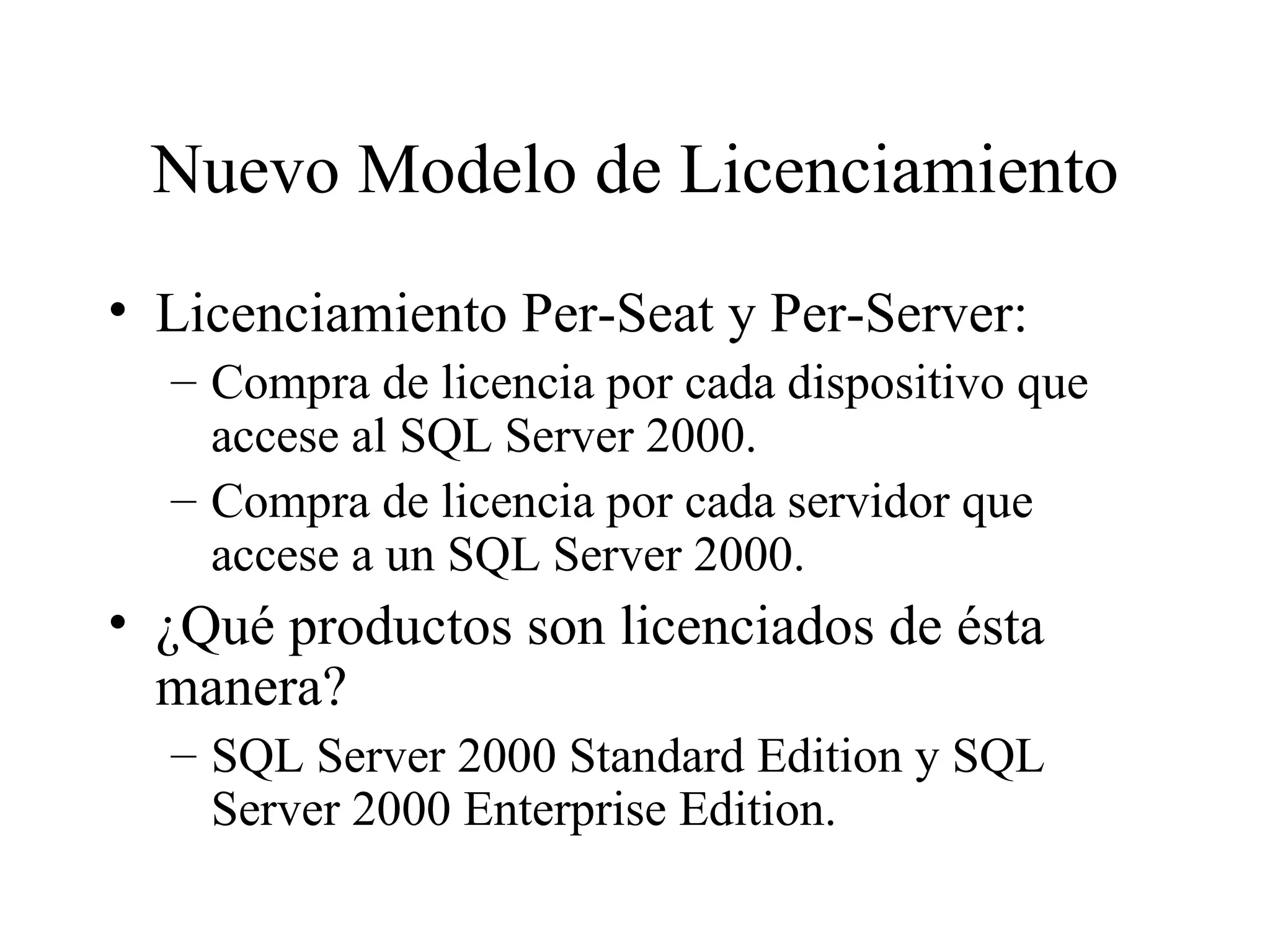 Nuevo Modelo de Licenciamiento Licenciamiento Per-Seat y Per-Server: Compra de licencia por cada dispositivo que accese al SQL Server 2000. Compra de licencia por cada servidor que accese a un SQL Server 2000. ¿Qué productos son licenciados de ésta manera? SQL Server 2000 Standard Edition y SQL Server 2000 Enterprise Edition. 